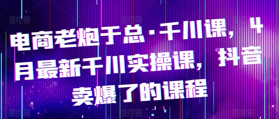 电商老炮于总·千川课，最新千川实操课，抖音卖爆了的课程-178分享