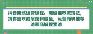 抖音商城运营课程：商城推荐流玩法，猜你喜欢底层逻辑流量，运营商城推荐池和商城搜索池-178分享