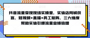 抖音流量变现现场实操营，实体店同城获客，短视频+直播+员工矩阵，三大维度帮助实体引爆流量业绩倍增-178分享