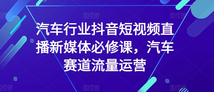 汽车行业抖音短视频直播新媒体必修课，汽车赛道流量运营-178分享