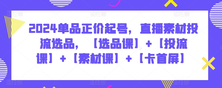 2024单品正价起号，直播素材投流选品，【选品课】+【投流课】+【素材课】+【卡首屏】-178分享