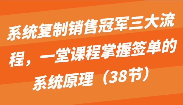 系统复制销售冠军三大流程，一堂课程掌握签单的系统原理（38节）-旺仔资源库