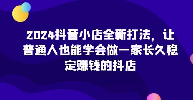 2024抖音小店全新打法，让普通人也能学会做一家长久稳定赚钱的抖店-旺仔资源库