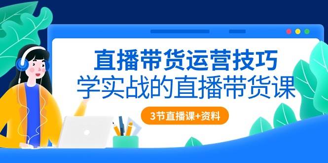 直播带货运营技巧，学实战的直播带货课（3节直播课+配套资料）-旺仔资源库