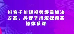 抖音千川短视频爆量解决方案，抖音千川短视频实操体系课-旺仔资源库