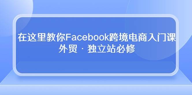 （10259期）在这里教你Facebook跨境电商入门课，外贸·独立站必修-旺仔资源库