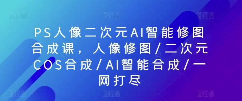 PS人像二次元AI智能修图合成课，人像修图/二次元COS合成/AI智能合成/一网打尽-旺仔资源库