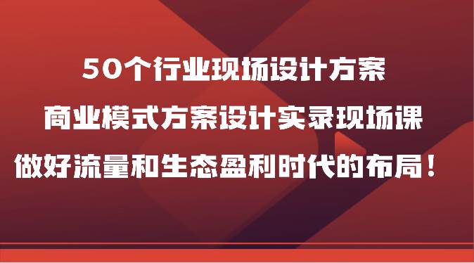 50个行业现场设计方案，商业模式方案设计实录现场课，做好流量和生态盈利时代的布局！-旺仔资源库