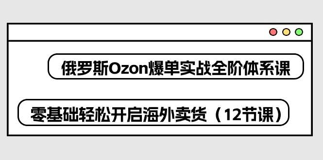 （10555期）俄罗斯 Ozon-爆单实战全阶体系课，零基础轻松开启海外卖货（12节课）-旺仔资源库