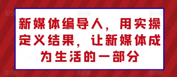 新媒体编导人，用实操定义结果，让新媒体成为生活的一部分-旺仔资源库