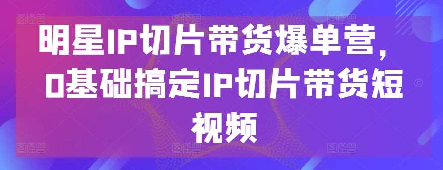 明星IP切片带货爆单营，0基础搞定IP切片带货短视频-旺仔资源库