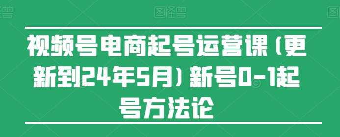 视频号电商起号运营课(更新到24年5月)新号0-1起号方法论-旺仔资源库