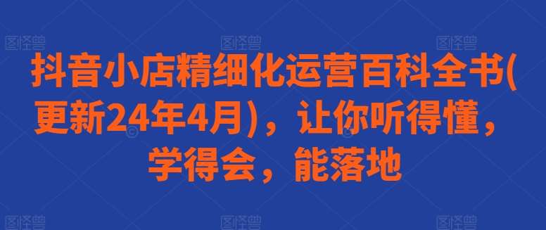 抖音小店精细化运营百科全书(更新24年4月)，让你听得懂，学得会，能落地-旺仔资源库
