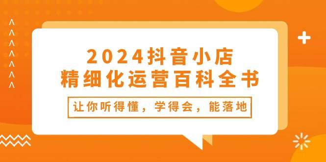 （10850期）2024抖音小店-精细化运营百科全书：让你听得懂，学得会，能落地（34节课）-旺仔资源库