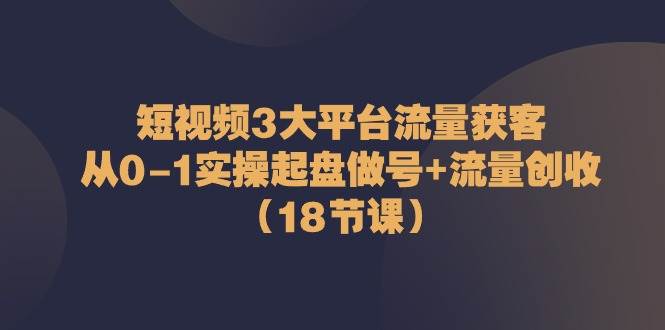 短视频3大平台流量获客：从0-1实操起盘做号+流量创收（18节课）-旺仔资源库