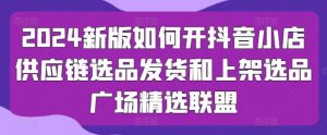 2024新版如何开抖音小店供应链选品发货和上架选品广场精选联盟-旺仔资源库