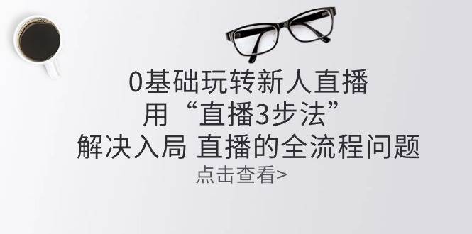 （10916期）零基础玩转新人直播：用“直播3步法”解决入局 直播全流程问题-旺仔资源库