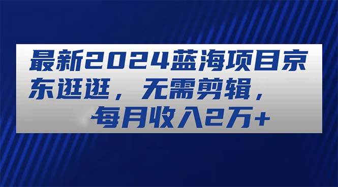 （11041期）最新2024蓝海项目京东逛逛，无需剪辑，每月收入2万+-旺仔资源库