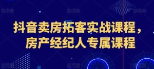 抖音卖房拓客实战课程，房产经纪人专属课程-旺仔资源库