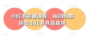 小红书店铺课程，从0到1教你在小红书开店卖货-旺仔资源库
