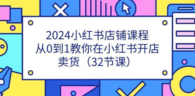 2024小红书店铺课程，从0到1教你在小红书开店卖货（32节课）-旺仔资源库