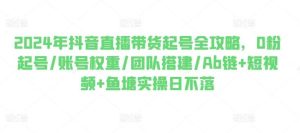 2024年抖音直播带货起号全攻略，0粉起号/账号权重/团队搭建/Ab链+短视频+鱼塘实操日不落-旺仔资源库
