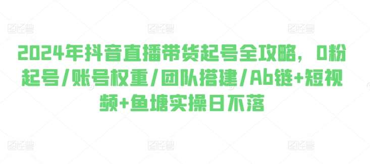 2024年抖音直播带货起号全攻略，0粉起号/账号权重/团队搭建/Ab链+短视频+鱼塘实操日不落-旺仔资源库