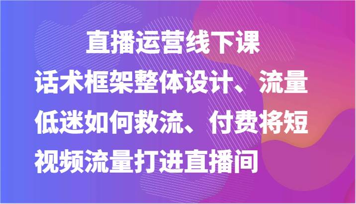 直播运营线下课-话术框架整体设计、流量低迷如何救流、付费将短视频流量打进直播间-旺仔资源库