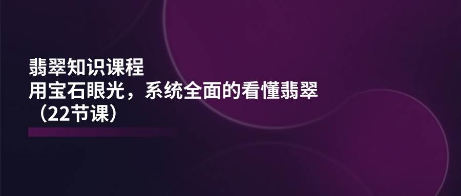 （11239期）翡翠知识课程，用宝石眼光，系统全面的看懂翡翠（22节课）-旺仔资源库