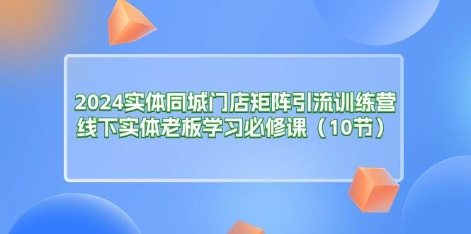 （11258期）2024实体同城门店矩阵引流训练营，线下实体老板学习必修课（10节）-旺仔资源库