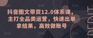 抖音图文带货12.0体系课，主打全品类运营，快速出单拿结果，高效做账号-旺仔资源库