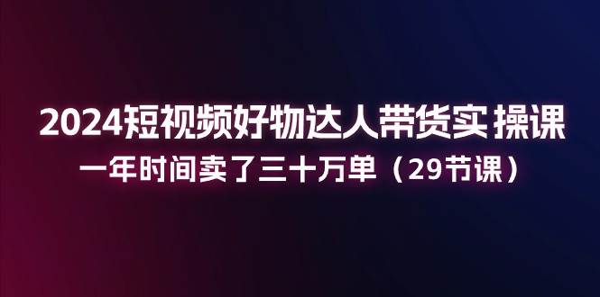 2024短视频好物达人带货实操课：一年时间卖了三十万单（29节课）-旺仔资源库