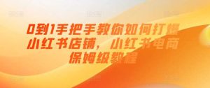 0到1手把手教你如何打爆小红书店铺，小红书电商保姆级教程-旺仔资源库