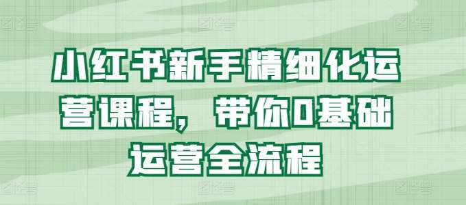 小红书新手精细化运营课程，带你0基础运营全流程-旺仔资源库