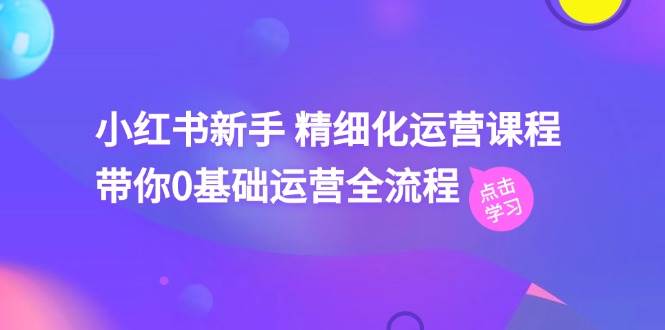（11417期）小红书新手 精细化运营课程，带你0基础运营全流程（41节视频课）-旺仔资源库