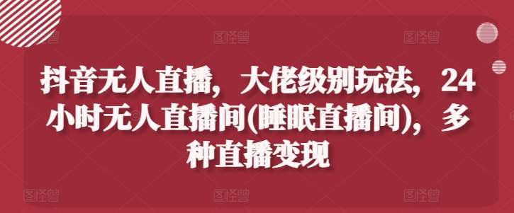 抖音无人直播，大佬级别玩法，24小时无人直播间(睡眠直播间)，多种直播变现【揭秘】-旺仔资源库