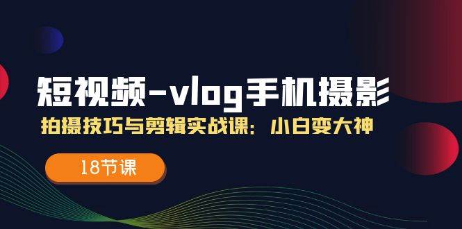 短视频vlog手机摄影拍摄技巧与剪辑实战课，小白变大神（18节课）-旺仔资源库