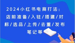 2024小红书电商打法:店前准备/入驻/搭建/对标/选品/上传/去重/发布笔记等-旺仔资源库