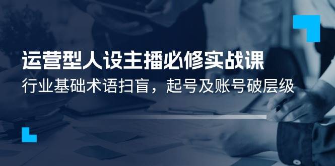 （11605期）运营型·人设主播必修实战课：行业基础术语扫盲，起号及账号破层级-旺仔资源库