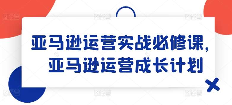 亚马逊运营实战必修课，亚马逊运营成长计划-旺仔资源库