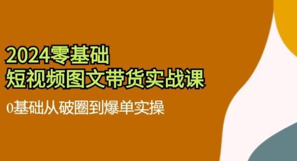 2024零基础短视频图文带货实战课：0基础从破圈到爆单实操（36节）-旺仔资源库