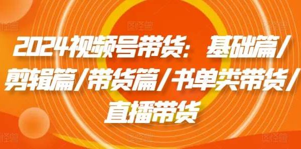 2024视频号带货：基础篇/剪辑篇/带货篇/书单类带货/直播带货-旺仔资源库