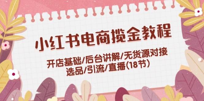 （12063期）小红书电商揽金教程：开店基础/后台讲解/无货源对接/选品/引流/直播(18节)-旺仔资源库