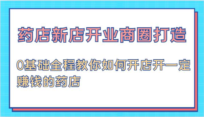 药店新店开业商圈打造-0基础全程教你如何开店开一定赚钱的药店-旺仔资源库