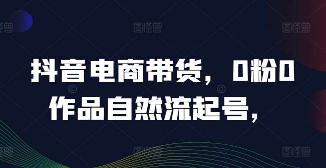 抖音电商带货，0粉0作品自然流起号，热销20多万人的抖音课程的经验分享-旺仔资源库