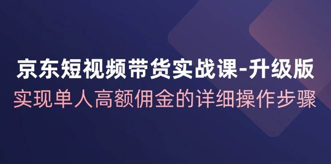 （12167期）京东-短视频带货实战课-升级版，实现单人高额佣金的详细操作步骤-旺仔资源库