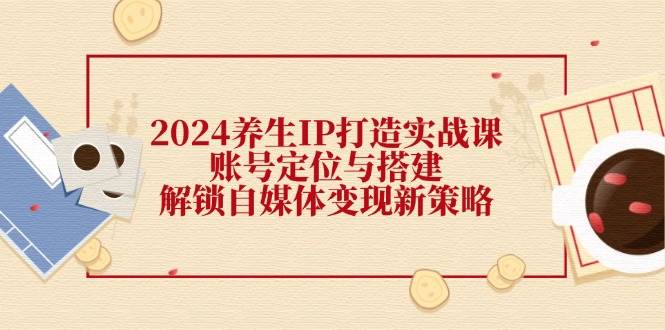 （12259期）2024养生IP打造实战课：账号定位与搭建，解锁自媒体变现新策略-旺仔资源库