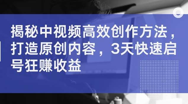 揭秘中视频高效创作方法，打造原创内容，3天快速启号狂赚收益【揭秘】-旺仔资源库