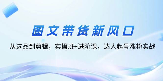 （12306期）图文带货新风口：从选品到剪辑，实操班+进阶课，达人起号涨粉实战-旺仔资源库