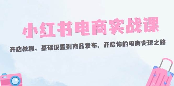 （12367期）小红书电商实战课：开店教程、基础设置到商品发布，开启你的电商变现之路-旺仔资源库